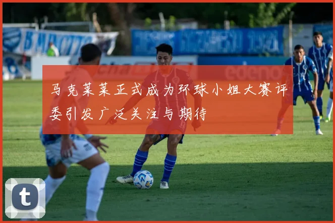 马克莱莱正式成为环球小姐大赛评委引发广泛关注与期待