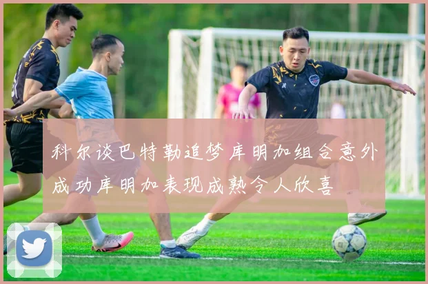 科尔谈巴特勒追梦库明加组合意外成功库明加表现成熟令人欣喜