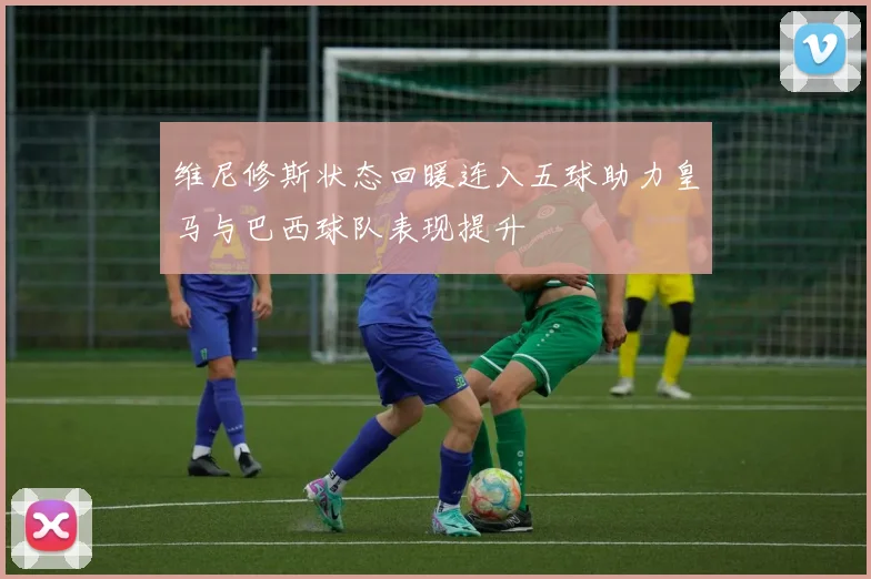 维尼修斯状态回暖连入五球助力皇马与巴西球队表现提升