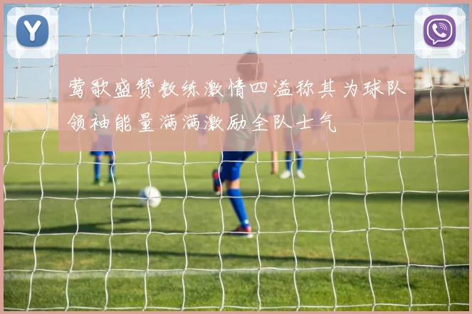 莺歌盛赞教练激情四溢称其为球队领袖能量满满激励全队士气