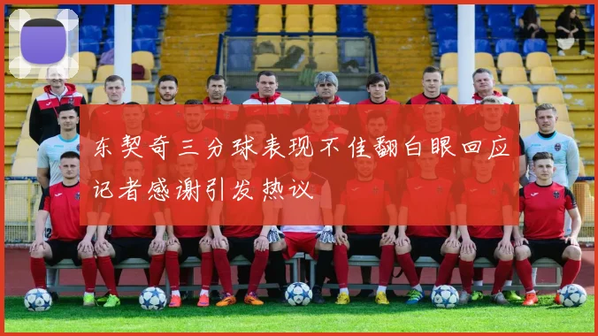 东契奇三分球表现不佳翻白眼回应记者感谢引发热议