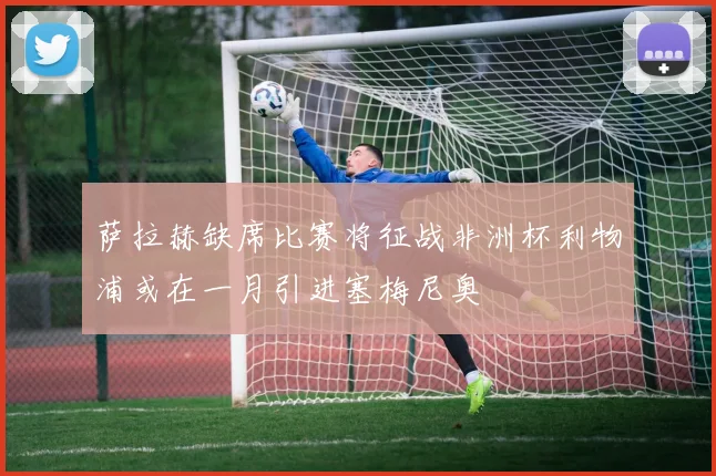 萨拉赫缺席比赛将征战非洲杯利物浦或在一月引进塞梅尼奥