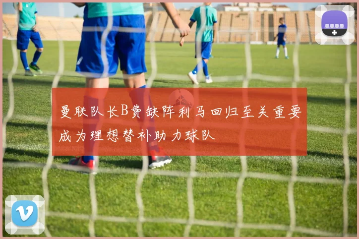 曼联队长B费缺阵利马回归至关重要成为理想替补助力球队