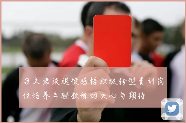 吕文君谈退役感悟积极转型青训岗位培养年轻教练的决心与期待