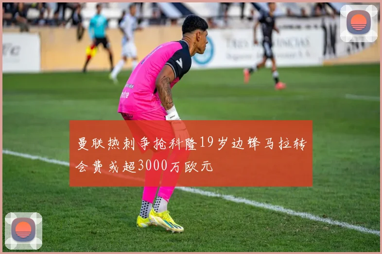 曼联热刺争抢科隆19岁边锋马拉转会费或超3000万欧元