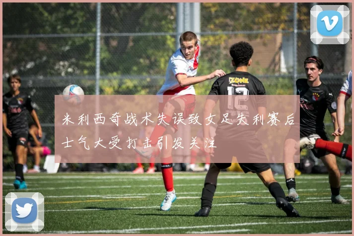 米利西奇战术失误致女足失利赛后士气大受打击引发关注