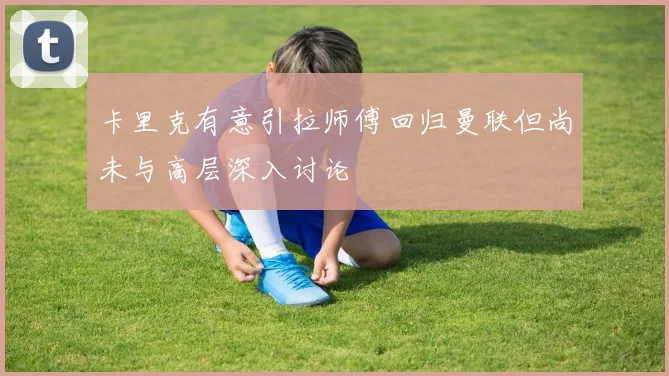 卡里克有意引拉师傅回归曼联但尚未与高层深入讨论