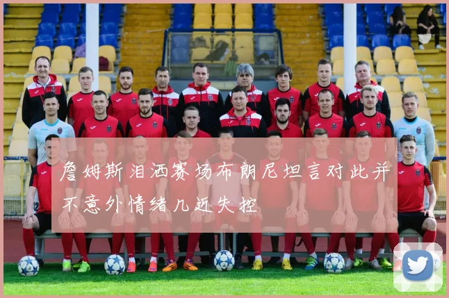 詹姆斯泪洒赛场布朗尼坦言对此并不意外情绪几近失控