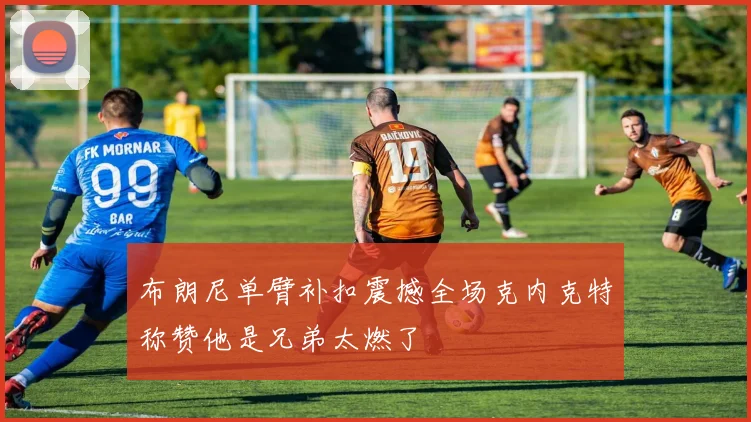 布朗尼单臂补扣震撼全场克内克特称赞他是兄弟太燃了