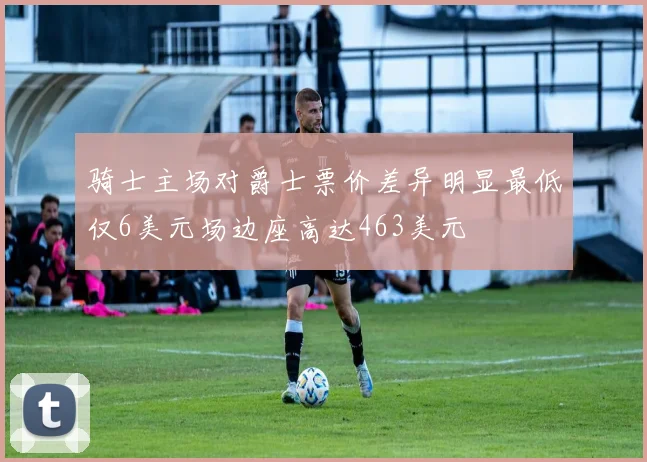骑士主场对爵士票价差异明显最低仅6美元场边座高达463美元