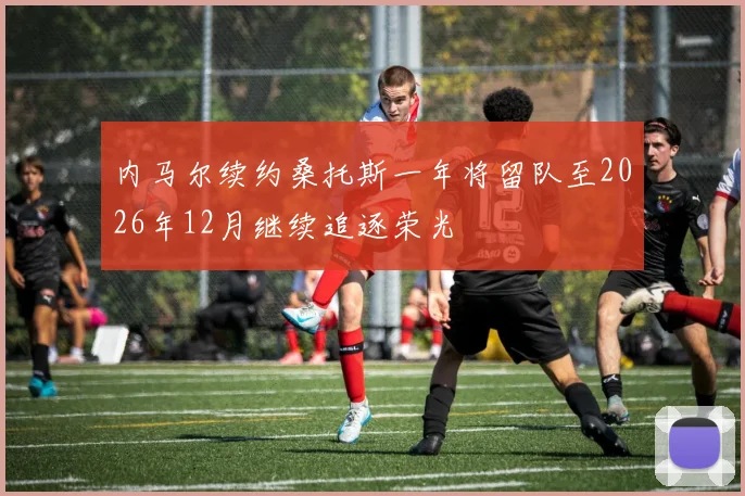 内马尔续约桑托斯一年将留队至2026年12月继续追逐荣光