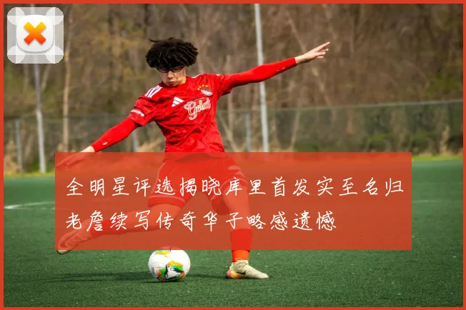 全明星评选揭晓库里首发实至名归老詹续写传奇华子略感遗憾