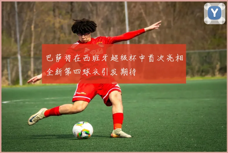 巴萨将在西班牙超级杯中首次亮相全新第四球衣引发期待