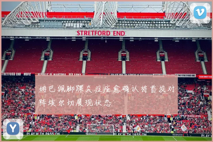 姆巴佩脚踝炎症痊愈确认将首发对阵埃尔切展现状态