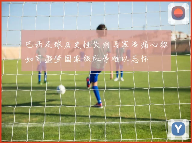 巴西足球历史性失利马塞洛痛心称如同噩梦国家级耻辱难以忘怀