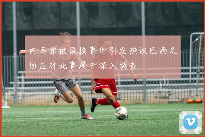 内马尔被误换事件引发热议巴西足协应对此事展开深入调查