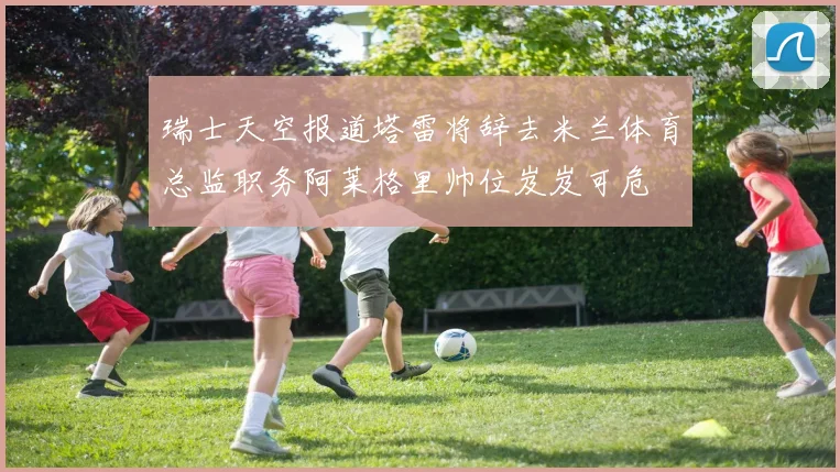 瑞士天空报道塔雷将辞去米兰体育总监职务阿莱格里帅位岌岌可危