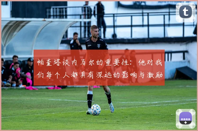 帕奎塔谈内马尔的重要性：他对我们每个人都具有深远的影响与激励